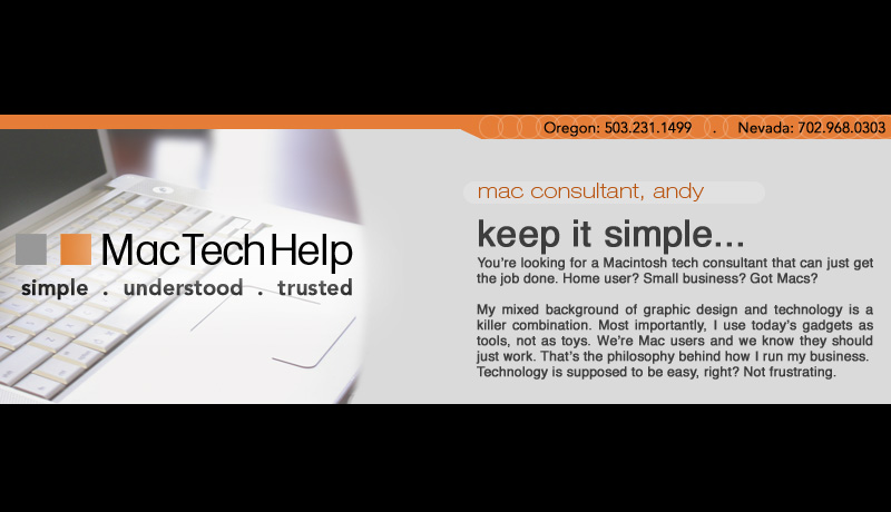 keep it simple... You’re looking for a Macintosh consultant that can just get the job done. Home user? Small business? Got Macs? I can help.   My mixed background of graphic design and tech help is a killer combination. Most imporantly, I use today’s gadgets as tools, not as toys. We’re Mac users, they should just work. That’s the philosophy behind how I run my business. Technology is supposed to be easy, right? Not frustrating.